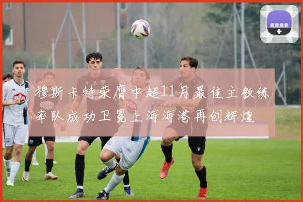 穆斯卡特荣膺中超11月最佳主教练率队成功卫冕上海海港再创辉煌