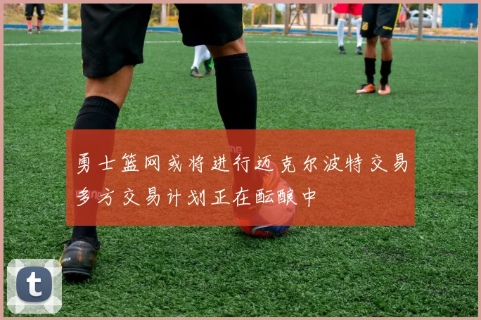 勇士篮网或将进行迈克尔波特交易多方交易计划正在酝酿中