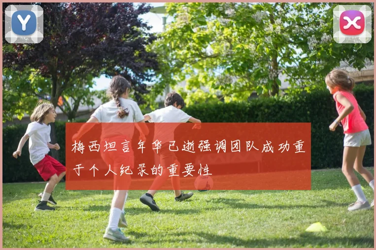 梅西坦言年华已逝强调团队成功重于个人纪录的重要性