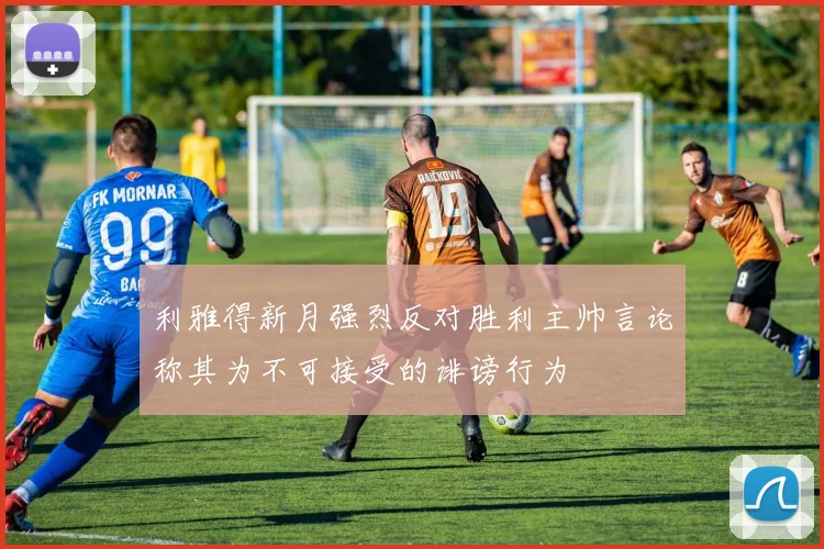 利雅得新月强烈反对胜利主帅言论称其为不可接受的诽谤行为