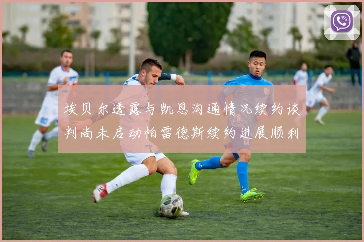 埃贝尔透露与凯恩沟通情况续约谈判尚未启动帕雷德斯续约进展顺利