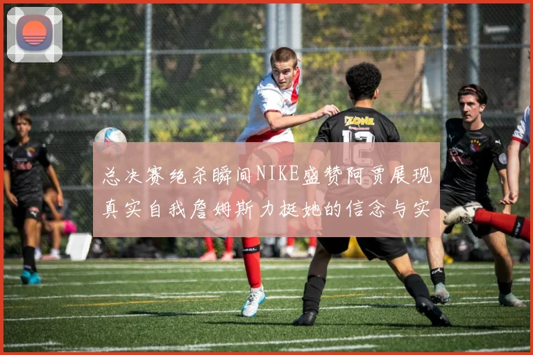 总决赛绝杀瞬间NIKE盛赞阿贾展现真实自我詹姆斯力挺她的信念与实力