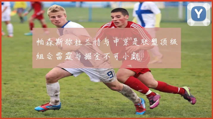 帕森斯称杜兰特与申京是联盟顶级组合雷霆与掘金不可小觑
