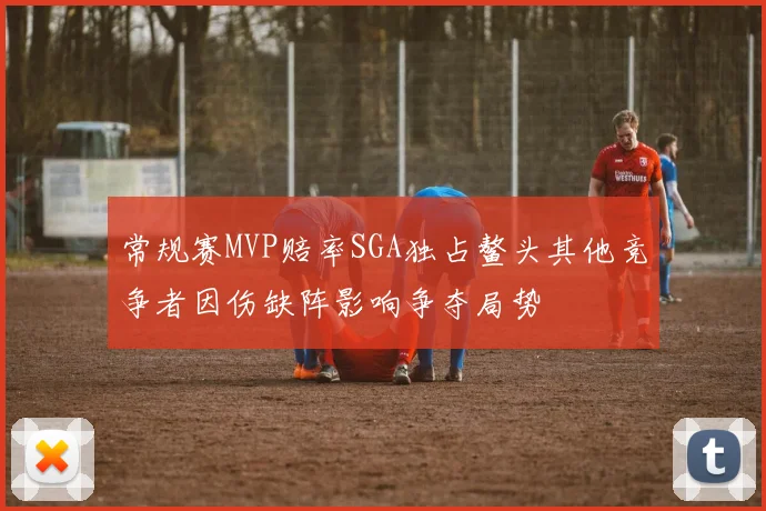 常规赛MVP赔率SGA独占鳌头其他竞争者因伤缺阵影响争夺局势