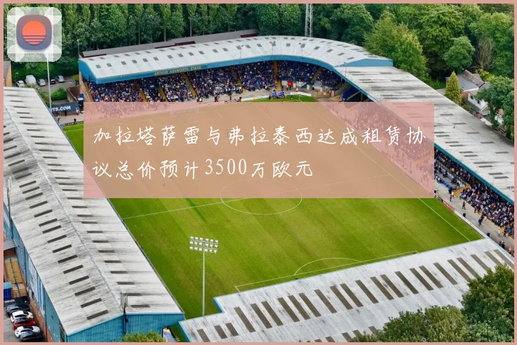 加拉塔萨雷与弗拉泰西达成租赁协议总价预计3500万欧元