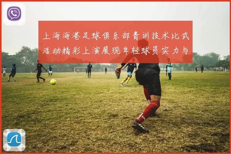 上海海港足球俱乐部青训技术比武活动精彩上演展现年轻球员实力与潜力